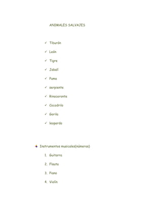 ANIMALES SALVAJES




   Tiburón

   León

   Tigre

   Jabalí

   Puma

   serpiente

   Rinoceronte

   Cocodrilo

   Gorila

   leopardo




Instrumentos musicales(números)

  1. Guitarra

  2. Flauta

  3. Piano

  4. Violín
 
