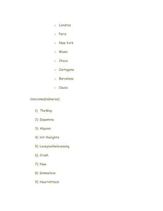 o Londres

                o Paris

                o New York

                o Miami

                o Choco

                o Cartagena

                o Barcelona

                o Cauca


Canciones(números)


  1) TheWay

  2) Dopamina

  3) Alguien

  4) Hit thelights

  5) Loveyoulikelovesong

  6) Crush

  7) Now

  8) Gimmelove

  9) HeartAttack
 