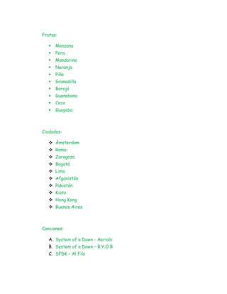Frutas:
 Manzana
 Pera
 Mandarina
 Naranja
 Piña
 Granadilla
 Borojó
 Guanabana
 Coco
 Guayaba
Ciudades:
 Ámsterdam
 Roma
 Zaragoza
 Bogotá
 Lima
 Afganistán
 Pakistán
 Kioto
 Hong Kong
 Buenos Aires
Canciones:
A. System of a Down - Aerials
B. System of a Down – B.Y.O.B
C. SFDK – Al Filo
 