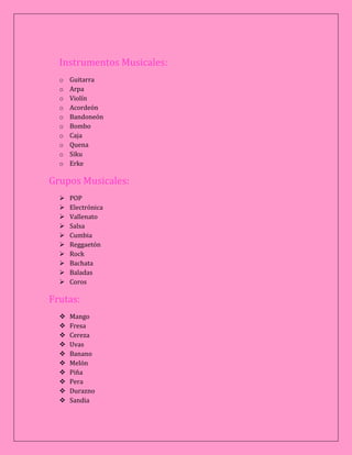Instrumentos Musicales:
o Guitarra
o Arpa
o Violín
o Acordeón
o Bandoneón
o Bombo
o Caja
o Quena
o Siku
o Erke
Grupos Musicales:
 POP
 Electrónica
 Vallenato
 Salsa
 Cumbia
 Reggaetón
 Rock
 Bachata
 Baladas
 Coros
Frutas:
 Mango
 Fresa
 Cereza
 Uvas
 Banano
 Melón
 Piña
 Pera
 Durazno
 Sandia
 