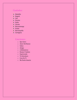 Ciudades:
Medellín
Bogotá
Cali
Pereira
Huila
Cúcuta
Bucaramanga
Ocaña
Barranquilla
Cartagena
Canciones:
o Que Lloro
o Amor Del Bueno
o Sabes
o Amigo
o A Kilómetros
o Romeo Y Julieta
o Equivocada
o Te Extrañare
o Creo En Ti
o Me Duele Amarte
 
