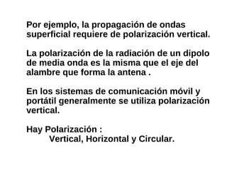 Por ejemplo, la propagación de ondas
superficial requiere de polarización vertical.
La polarización de la radiación de un dipolo
de media onda es la misma que el eje del
alambre que forma la antena .
En los sistemas de comunicación móvil y
portátil generalmente se utiliza polarización
vertical.
Hay Polarización :
Vertical, Horizontal y Circular.
 