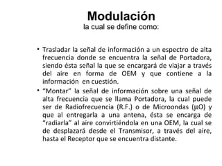 Modulación
la cual se define como:
• Trasladar la señal de información a un espectro de alta
frecuencia donde se encuentra la señal de Portadora,
siendo ésta señal la que se encargará de viajar a través
del aire en forma de OEM y que contiene a la
información en cuestión.
• “Montar” la señal de información sobre una señal de
alta frecuencia que se llama Portadora, la cual puede
ser de Radiofrecuencia (R.F.) o de Microondas (µO) y
que al entregarla a una antena, ésta se encarga de
“radiarla” al aire convirtiéndola en una OEM, la cual se
de desplazará desde el Transmisor, a través del aire,
hasta el Receptor que se encuentra distante.
 