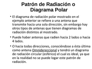 Patrón de Radiación o
Diagrama Polar
• El diagrama de radiación polar mostrado en el
ejemplo anterior se refiere a una antena que
transmite hacia una sola dirección, sin embargo hay
otros tipos de antenas que tienen diagramas de
radiación distintos al mostrado.
• Puede haber antenas que radien hacia 2 lados o hacia
4 lados.
• O hacia todas direcciones, conociéndose a ésta última
como antena Omnidereccional y tendrá un diagrama
de radiación circular (esférico) el cual es ideal, ya que
en la realidad no se puede logar este patrón de
radiación.
 