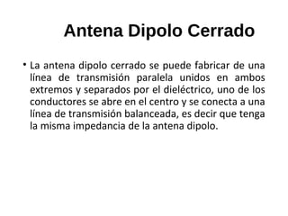 Antena Dipolo Cerrado
• La antena dipolo cerrado se puede fabricar de una
línea de transmisión paralela unidos en ambos
extremos y separados por el dieléctrico, uno de los
conductores se abre en el centro y se conecta a una
línea de transmisión balanceada, es decir que tenga
la misma impedancia de la antena dipolo.
 