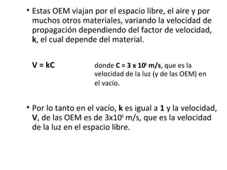 • Estas OEM viajan por el espacio libre, el aire y por
muchos otros materiales, variando la velocidad de
propagación dependiendo del factor de velocidad,
k, el cual depende del material.
V = kC donde C = 3 x 108
m/s, que es la
velocidad de la luz (y de las OEM) en
el vacío.
• Por lo tanto en el vacío, k es igual a 1 y la velocidad,
V, de las OEM es de 3x108
m/s, que es la velocidad
de la luz en el espacio libre.
 