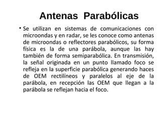 Antenas Parabólicas
• Se utilizan en sistemas de comunicaciones con
microondas y en radar, se les conoce como antenas
de microondas o reflectores parabólicos, su forma
física es la de una parábola, aunque las hay
también de forma semiparabólica. En transmisión,
la señal originada en un punto llamado foco se
refleja en la superficie parabólica generando haces
de OEM rectilíneos y paralelos al eje de la
parábola, en recepción las OEM que llegan a la
parábola se reflejan hacia el foco.
 