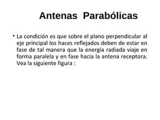 Antenas Parabólicas
• La condición es que sobre el plano perpendicular al
eje principal los haces reflejados deben de estar en
fase de tal manera que la energía radiada viaje en
forma paralela y en fase hacia la antena receptora.
Vea la siguiente figura :
 