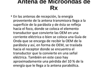 Antena de Microondas de
Rx
• En las antenas de recepción, la energía
proveniente de la antena transmisora llega a la
superficie de la parábola y de ésta se refleja
hacia el foco, donde se coloca el elemento
transductor que convierte las OEM en una
corriente eléctrica o bien se coloca una Guía de
Onda que se encarga de recibir la OEM de la
parábola y así, en forma de OEM, se traslada
hacia el receptor donde se encuentra el
transductor que la convierte en una señal
eléctrica. También en este caso hay
aproximadamente una pérdida del 10 % de la
energía que le llega a la antena parabólica.
 