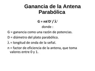 Ganancia de la Antena
Parabólica
G = nπ2
D2
/ λ2
donde :
G = ganancia como una razón de potencias.
D = diámetro del plato parabólico.
λ = longitud de onda de la señal.
n = factor de eficiencia de la antena, que toma
valores entre 0 y 1.
 