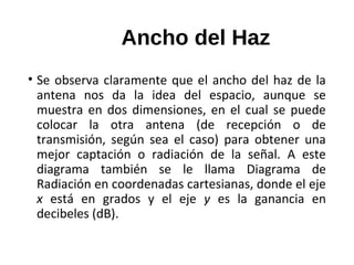 Ancho del Haz
• Se observa claramente que el ancho del haz de la
antena nos da la idea del espacio, aunque se
muestra en dos dimensiones, en el cual se puede
colocar la otra antena (de recepción o de
transmisión, según sea el caso) para obtener una
mejor captación o radiación de la señal. A este
diagrama también se le llama Diagrama de
Radiación en coordenadas cartesianas, donde el eje
x está en grados y el eje y es la ganancia en
decibeles (dB).
 