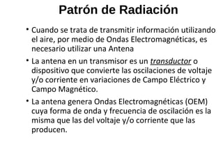 Patrón de Radiación
• Cuando se trata de transmitir información utilizando
el aire, por medio de Ondas Electromagnéticas, es
necesario utilizar una Antena
• La antena en un transmisor es un transductor o
dispositivo que convierte las oscilaciones de voltaje
y/o corriente en variaciones de Campo Eléctrico y
Campo Magnético.
• La antena genera Ondas Electromagnéticas (OEM)
cuya forma de onda y frecuencia de oscilación es la
misma que las del voltaje y/o corriente que las
producen.
 