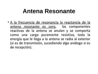 Antena Resonante
• A la frecuencia de resonancia la reactancia de la
antena resonante es cero, las componentes
reactivas de la antena se anulan y se comporta
como una carga puramente resistiva, toda la
energía que le llega a la antena se radia al exterior
(si es de transmisión, sucediendo algo análogo si es
de recepción).
 