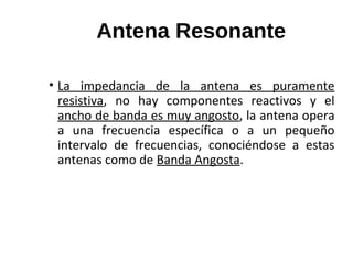 Antena Resonante
• La impedancia de la antena es puramente
resistiva, no hay componentes reactivos y el
ancho de banda es muy angosto, la antena opera
a una frecuencia específica o a un pequeño
intervalo de frecuencias, conociéndose a estas
antenas como de Banda Angosta.
 