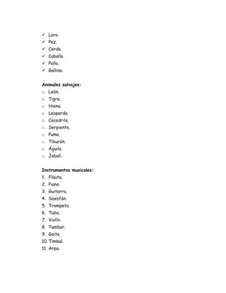  Loro.
 Pez.
 Cerdo.
 Caballo.
 Pollo.
 Gallina.


Animales salvajes:
o León.
o Tigre.
o Hiena.
o Leopardo.
o Cocodrilo.
o Serpiente.
o Puma
o Tiburón.
o Águila.
o Jabalí.


Instrumentos musicales:
1. Flauta.
2. Piano.
3. Guitarra.
4. Saxofón.
5. Trompeta.
6. Tuba.
7. Violín.
8. Tambor.
9. Gaita
10. Timbal.
11. Arpa.
 