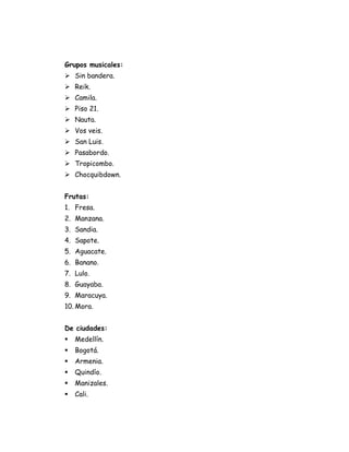 Grupos musicales:
 Sin bandera.
 Reik.
 Camila.
 Piso 21.
 Nauta.
 Vos veis.
 San Luis.
 Pasabordo.
 Tropicombo.
 Chocquibdown.


Frutas:
1. Fresa.
2. Manzana.
3. Sandia.
4. Sapote.
5. Aguacate.
6. Banano.
7. Lulo.
8. Guayaba.
9. Maracuya.
10. Mora.


De ciudades:
   Medellín.
   Bogotá.
   Armenia.
   Quindío.
   Manizales.
   Cali.
 