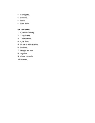    Cartagena.
   Londres.
   Paris.
   New York.


De canciones:
1. Querido Tommy.
2. Yo quisiera.
3. Todo cambió.
4. Que lloro.
5. La de la mala suerte.
6. Ladrona.
7. Hoy ya me voy.
8. Alguien.
9. Corre corazón.
10. A veces.
 