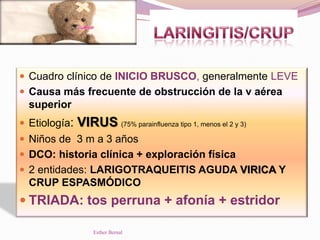  Cuadro clínico de INICIO BRUSCO, generalmente LEVE
 Causa más frecuente de obstrucción de la v aérea
superior
 Etiología: VIRUS (75% parainfluenza tipo 1, menos el 2 y 3)
 Niños de 3 m a 3 años
 DCO: historia clínica + exploración física
 2 entidades: LARIGOTRAQUEITIS AGUDA VIRICA Y
CRUP ESPASMÓDICO
 TRIADA: tos perruna + afonía + estridor
Esther Bernal
 