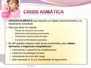  URGENCIA MÉDICA que requiere un rápido reconocimiento y un
tratamiento inmediato
 Hay que tener en cuenta:
 Tiempo de evolución de la crisis
 Medicación administrada previamente
 Tratamiento mantenimiento de base
 Si existen enfermedades asociadas
 En AP pueden tratarse crisis leves-moderadas, pero deben
derivarse a Urgencias hospitalarias :
 crisis graves o sospecha de complicaciones
 existencia de patología de base
 antecedente de crisis alto riesgo
 falta respuesta al tto y/o imposibilidad de seguimiento.
Esther Bernal
 