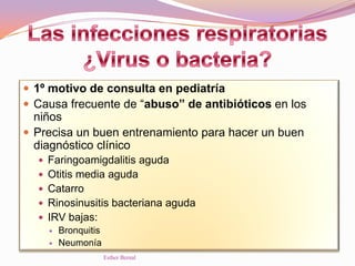  1º motivo de consulta en pediatría
 Causa frecuente de “abuso” de antibióticos en los
niños
 Precisa un buen entrenamiento para hacer un buen
diagnóstico clínico
 Faringoamigdalitis aguda
 Otitis media aguda
 Catarro
 Rinosinusitis bacteriana aguda
 IRV bajas:
 Bronquitis
 Neumonía
Esther Bernal
 