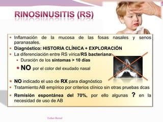 Inflamación de la mucosa de las fosas nasales y senos
paranasales.
 Diagnóstico: HISTORIA CLÍNICA + EXPLORACIÓN
 La diferenciación entre RS vírica/RS bacteriana:
 Duración de los síntomas > 10 días
 NO por el color del exudado nasal
 NO indicado el uso de RX para diagnóstico
 Tratamiento AB empírico por criterios clínico sin otras pruebas dcas
 Remisión espontánea del 70%, por ello algunas ? en la
necesidad de uso de AB
Esther Bernal
 