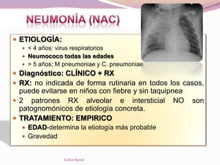  ETIOLOGÍA:
 < 4 años: virus respiratorios
 Neumococo todas las edades
 > 5 años: M pneumoniae y C. pneumoniae
 Diagnóstico: CLÍNICO + RX
 RX: no indicada de forma rutinaria en todos los casos,
puede evitarse en niños con fiebre y sin taquipnea
 2 patrones RX alveolar e intersticial NO son
patognomónicos de etiología concreta.
 TRATAMIENTO: EMPIRICO
 EDAD-determina la etiología más probable
 Gravedad
Esther Bernal
 
