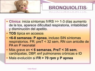  Clínica: inicia síntomas IVRS >> 1-3 días aumento
de la tos, aparece dificultad respiratoria, irritabilidad
y disminución del apetito.
 TOS típica en accesos
 <6-8 semanas: P apnea, incluso SIN síntomas
respiratorios. FR: preT < 32 sem, RN con antcdte de
PA en P neonatal
 Más grave en < 6 semanas, PreT < 35 sem,
cardiópatas, DBP, enf pulmonares crónicas e ID
 Mala evolución si FR > 70 rpm y P apnea
Esther Bernal
 