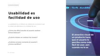 Taller	UX	Design
10
Usabilidad es
facilidad de uso
La usabilidad es un atributo de calidad de un producto que
se refiere sencillamente a su facilidad de uso. 
¿Cómo de difícil resulta al usuario realizar
tareas básicas?
¿Cuánto tardan en realizar las tareas?
¿Cuántos errores comente el usuario?, 
¿Cómo rectifica?
El atractivo visual de
un producto hace
que el usuario lo
perciba como más
fácil de usar, aún
cuando no lo es
 