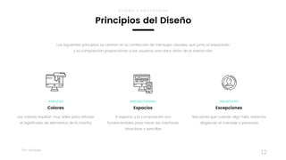 Taller	UX	Design
12
El espacio y la composición son
fundamentales para hacer las interfaces
atractivas y sencillas
MARGIN/PADDING
Espacios
Recuerda que cuando algo falla, estamos
dirigiendo el mensaje a personas
ERROR/OOPS
Excepciones
Los colores resultan muy útiles para reforzar 
el significado de elementos de la interfaz
RGBA/HEX
Colores
Los siguientes principios se centran en la confección de mensajes visuales, que junto al espaciado
y la composición proporcionan a los usuarios una clara visión de la interacción
Principios del Diseño
DISEÑO Y PROTOTIPOS
 