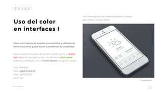 Taller	UX	Design
13
Uso del color
en interfaces I
Tiene una importante función comunicativa y utilizarlo de
forma incorrecta puede llevar a problemas de usabilidad.
Esto lo vemos en botones de acción, cuando vemos un botón
rojo sabemos que algo va mal, cuando es un botón verde
podemos continuar y si es un botón blanco nos genera dudas.
 
color: #FF0000;
color: rgba(0,0,0,0.8);
color: rgb(255,0,0);
color: red;
Una buena práctica es diseñar en blanco y negro,
para añadir el color al final.
Creativedash
 