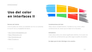 Taller	UX	Design
14
Uso del color
en interfaces II
Número de Colores
Limita la paleta de colores usa alrededor de cinco es suficiente,
en función de la complejidad del diseño.  
• http://www.materialpalette.com
• https://flatuicolors.com
• http://brandcolors.net
• https://coolors.co
Combinaciones de Color
Utiliza colores complementarios. También es muy común utilizar
combinaciones de colores que se hallan en la naturaleza.  
Simbolismo
Cada cultura dota a los colores significados distintos. Por lo tanto, ten
en cuenta las combinaciones que utiliza según el público de destino.
No dejes que el color distraiga a los usuarios.
 