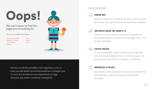 Taller	UX	Design
16
Esta es una de las pantallas más negativas y con un
buen uso del diseño emocional podemos conseguir que
un error se convierta en una experiencia, en algo
atractivo que invite a continuar navegando.
Tener en cuenta cuando cargamos un listado de
información previa a la selección de algún filtro o a la
acción búsqueda
SIN RESULTADOS, NO USAR EL ‘0’
Proporciona información previa suficiente referente a
advertencias y utiliza un lenguaje sencillo para
humanos
MENSAJES Y FALLOS
Nuestros productos contienen errores y forman parte
del mismo, hay que minimizar el sentimiento negativo
ERROR 404
Es muy importante cuidar la información relevante
hasta en las pantallas vacías con el fin de guiar a la
persona que interactúa y conseguir su atención.
LISTAS VACÍAS
 