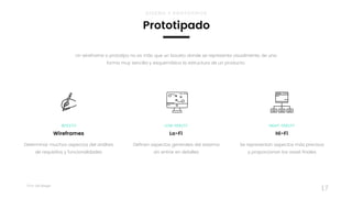 Taller	UX	Design
17
Definen aspectos generales del sistema 
sin entrar en detalles
LOW-FIDELITY
Lo-Fi
Se representan aspectos más precisos 
y proporcionan los asset finales
HIGHT-FIDELITY
Hi-Fi
Determinar muchos aspectos del análisis
de requisitos y funcionalidades
BOCETO
Wireframes
Un wireframe o prototipo no es más que un boceto donde se representa visualmente, de una
forma muy sencilla y esquemática la estructura de un producto.
Prototipado
DISEÑO Y PROTOTIPOS
 