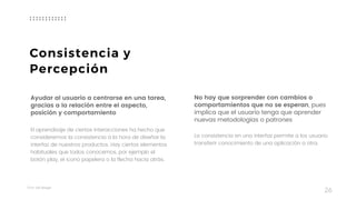 Taller	UX	Design
26
Ayudar al usuario a centrarse en una tarea,
gracias a la relación entre el aspecto,  
posición y comportamiento
El aprendizaje de ciertas interacciones ha hecho que
consideremos la consistencia a la hora de diseñar la
interfaz de nuestros productos. Hay ciertos elementos
habituales que todos conocemos, por ejemplo el
botón play, el icono papelera o la flecha hacia atrás.
No hay que sorprender con cambios o
comportamientos que no se esperan, pues
implica que el usuario tenga que aprender
nuevas metodologías o patrones
 
La consistencia en una interfaz permite a los usuario
transferir conocimiento de una aplicación a otra.
Consistencia y
Percepción
 