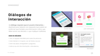 Taller	UX	Design
28
Un diálogo requiere que el usuario interactúe y
diseñado para obtener una respuesta que puede ser
confirmar que ha leído una información crítica, que
debe tomar una decisión, o que implique multitarea. 
USOS DE DIÁLOGOS
• Usar un leguaje entendible para todas las personas.
• Evitar distraer e ir al grano, uso de fondos oscuros.
• Evitar disculpas, ambigüedad o preguntas.
• Evitar el uso de más información o link externos.
João Oliveira Nick Babich
Diálogos de
interacción
Daniela Alves Julia Vedenyapina
 