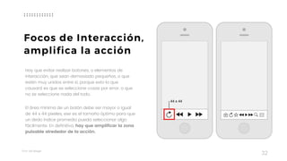 Taller	UX	Design
32
Hay que evitar realizar botones, o elementos de
interacción, que sean demasiado pequeños, o que
estén muy unidos entre sí, porque esto lo que
causará es que se seleccione cosas por error, o que
no se seleccione nada del todo.
El área mínima de un botón debe ser mayor o igual
de 44 x 44 pixeles, ese es el tamaño óptimo para que
un dedo índice promedio pueda seleccionar algo
fácilmente. En definitiva, hay que amplificar la zona
pulsable alrededor de la acción.
Focos de Interacción,
amplifica la acción
 