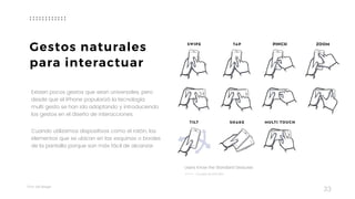 Taller	UX	Design
33
Existen pocos gestos que sean universales, pero
desde que el iPhone popularizó la tecnología  
multi gesto se han ido adaptando y introduciendo  
los gestos en el diseño de interacciones.
Cuando utilizamos dispositivos como el ratón, los
elementos que se ubican en las esquinas o bordes
de la pantalla porque son más fácil de alcanzar.
Gestos naturales
para interactuar
Users Know the Standard Gestures
JULIAN BURFORD
 