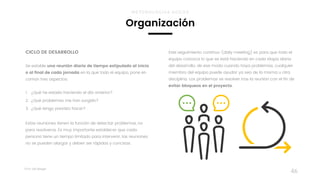 Taller	UX	Design
46
CICLO DE DESARROLLO
Se estable una reunión diaria de tiempo estipulado al inicio
o al final de cada jornada en la que todo el equipo, pone en
común tres aspectos:  
1. ¿Qué he estado haciendo el día anterior?
2. ¿Qué problemas me han surgido?
3. ¿Qué tengo previsto hacer?
Estas reuniones tienen la función de detectar problemas, no
para resolveros. Es muy importante establecer que cada
persona tiene un tiempo limitado para intervenir, las reuniones
no se pueden alargar y deben ser rápidas y concisas.
Organización
METODOLOGÍAS ÁGILES
Este seguimiento continuo (daily meeting) es para que todo el
equipo conozca lo que se está haciendo en cada etapa diaria  
del desarrollo, de ese modo cuando haya problemas, cualquier
miembro del equipo puede ayudar ya sea de la misma u otra
disciplina. Los problemas se resolver tras la reunión con el fin de
evitar bloqueos en el proyecto.
 
