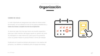 Taller	UX	Design
47
CIERRE DE CICLO
 
Lo más importante es asegurarse que todas las tareas están
terminadas, se ha acabado el ciclo en los plazos establecidos y
todas las tareas cumplen los test de aceptación.
Al cierre de cada ciclo hay que hacer una reunión especifica
para que cada miembro del equipo aporte su opinión de como
ha trabajado en cada interacción, para que en los próximos
ciclos se pueda mejorar la productividad o forma de trabajar.
Finalmente se muestra el estado del proyecto a los dueños del
proyecto y se obtiene un feedback junto al equipo de trabajo.
Organización
METODOLOGÍAS ÁGILES
 