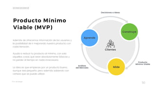 Taller	UX	Design
Además de ofrecernos información de los usuarios y
la posibilidad de ir mejorando nuestro producto con
cada iteración.
 
Ayuda a reducir tu producto al mínimo, con solo
aquellas cosas que sean absolutamente básicas y
no perder el tiempo en nada innecesario.
La idea es que empieces por un producto bueno,
aunque sea pequeño, pero además sabiendo con
certeza que se puede utilizar.
50
Producto Mínimo
Viable (MVP)
Aprende
Construye
Mide
Clientes
Análisis  
del Mercado
Producto  
Mínimo Viable
Decisiones e Ideas
 
