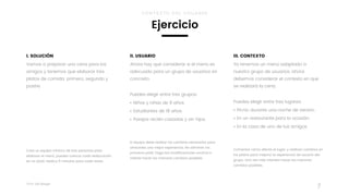 Taller	UX	Design
7
III. CONTEXTO
Ya tenemos un menú adaptado a
nuestro grupo de usuarios, ahora
debemos considerar el contexto en que
se realizará la cena.
 
Puedes elegir entre tres lugares:
• Picnic durante una noche de verano.
• En un restaurante para la ocasión.
• En la casa de uno de tus amigos.
Comentar cómo afecta el lugar, y realicen cambios en
los platos para mejorar la experiencia de usuario del
grupo. Una vez más intenten hacer los menores
cambios posibles.
I. SOLUCIÓN
Vamos a preparar una cena para los
amigos y tenemos que elaborar tres
platos de comida: primero, segundo y
postre.
Crea un equipo mínimo de tres personas para
elaborar el menú, puedes colocar cada elaboración
en un pósit. Dedica 5 minutos para cada tarea.
II. USUARIO
Ahora hay que considerar si el menú es
adecuado para un grupo de usuarios en
concreto.
 
Puedes elegir entre tres grupos:
• Niños y niñas de 8 años.
• Estudiantes de 18 años.
• Parejas recién casadas y sin hijos.
El equipo debe realizar los cambios necesarios para
ofrecerles una mejor experiencia. No eliminen los
primeros pósit, haga las modificaciones encima e
intente hacer los menores cambios posibles.
CONTEXTO DEL USUARIO
Ejercicio
 