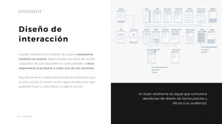 Taller	UX	Design
9
Cuando diseñamos un interfaz de usuario intentamos
conducir al usuario, determinando las áreas de acción
u opciones de qué dispondrá en cada pantalla y cómo
responderá el producto a cada una de sus acciones.  
 
Hay que tener en cuenta las brechas de interacción que
ocurre cuando el usuario no es capaz de relacionar qué
pretende hacer y cómo llevar a cabo la acción.
Diseño de  
interacción
Un buen wireframe es aquel que comunica
decisiones de diseño de forma precisa y
eficaz a su audiencia.
 