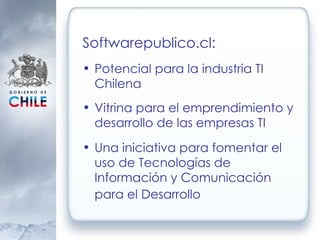 Softwarepublico.cl: Potencial para la industria TI Chilena Vitrina para el emprendimiento y desarrollo de las empresas TI Una iniciativa para fomentar el uso de Tecnologías de Información y Comunicación para el Desarrollo   