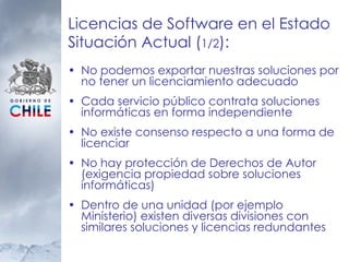 Licencias de Software en el Estado Situación Actual ( 1/2 ):  No podemos exportar nuestras soluciones por no tener un licenciamiento adecuado Cada servicio público contrata soluciones informáticas en forma independiente No existe consenso respecto a una forma de licenciar No hay protección de Derechos de Autor (exigencia propiedad sobre soluciones informáticas) Dentro de una unidad (por ejemplo Ministerio) existen diversas divisiones con similares soluciones y licencias redundantes 