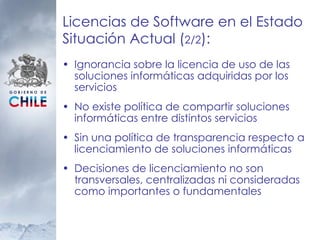 Licencias de Software en el Estado Situación Actual ( 2/2 ):  Ignorancia sobre la licencia de uso de las soluciones informáticas adquiridas por los servicios No existe política de compartir soluciones informáticas entre distintos servicios Sin una política de transparencia respecto a licenciamiento de soluciones informáticas Decisiones de licenciamiento no son transversales, centralizadas ni consideradas como importantes o fundamentales 