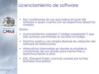 Licenciamiento de software Son condiciones de uso que indica el autor del software o quien cuenta con los respectivos derechos cedidos Existen Licenciamientos cerrados (“código propietario”) que sólo autoriza uso limitado sin acceso al código Dominio público con amplia libertad de utilización del software sin restricciones Alternativas intermedias en donde se establece condiciones de uso amplio para ciertos fines y restrictivos frente a otros GPL (General Public Licence) creada por la  Free Software Foundation 