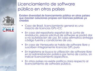 Licenciamiento de software público en otros países Caso de Brasil, licenciamiento general es una mezcla de licencias GPL+CC  En caso del repositorio español de la Junta de Andalucía, previa solicitud de software se podrá dar o no autorización de uso. En caso afirmativo entrega código fuente y condiciones de uso. En caso de Venezuela se habla de software libre y suscriben íntegramente licencias GPL puro En Inglaterra se busca la utilización de software libre en la administración pública por tema de costos, sin indicar licenciamiento específico. En otros países no existe política clara respecto al licenciamiento de software público. Existen diversidad de licenciamiento público en otros países que mezclan soluciones propias con licencias públicas ya creadas 