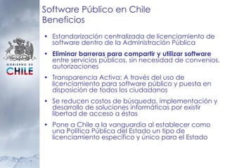 Software Público en Chile Beneficios Estandarización centralizada de licenciamiento de software dentro de la Administración Pública Eliminar barreras para compartir y utilizar software  entre servicios públicos, sin necesidad de convenios, autorizaciones Transparencia Activa: A través del uso de licenciamiento para software público y puesta en disposición de todos los ciudadanos  Se reducen costos de búsqueda, implementación y desarrollo de soluciones informáticas por existir libertad de acceso a éstas Pone a Chile a la vanguardia al establecer como una Política Pública del Estado un tipo de licenciamiento específico y único para el Estado 