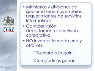 Ministerios y divisiones de gobierno tenemos similares requerimientos de servicios Informaticos Cambiar visión departamental por visión corporativa NO inventar la rueda una y otra vez “ To share is to gain” “ Compartir es ganar” 