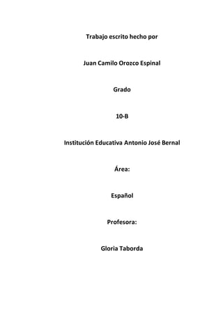 Trabajo escrito hecho por
Juan Camilo Orozco Espinal
Grado
10-B
Institución Educativa Antonio José Bernal
Área:
Español
Profesora:
Gloria Taborda
 